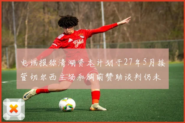 电讯报称清湖资本计划于27年5月接管切尔西主场和胸前赞助谈判仍未取得进展