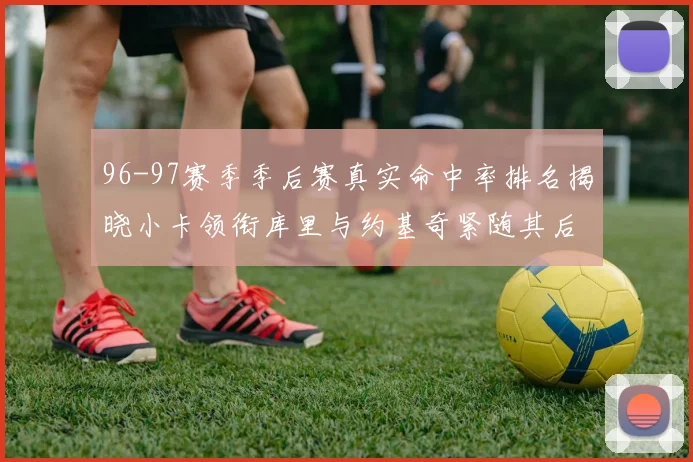 96-97赛季季后赛真实命中率排名揭晓小卡领衔库里与约基奇紧随其后