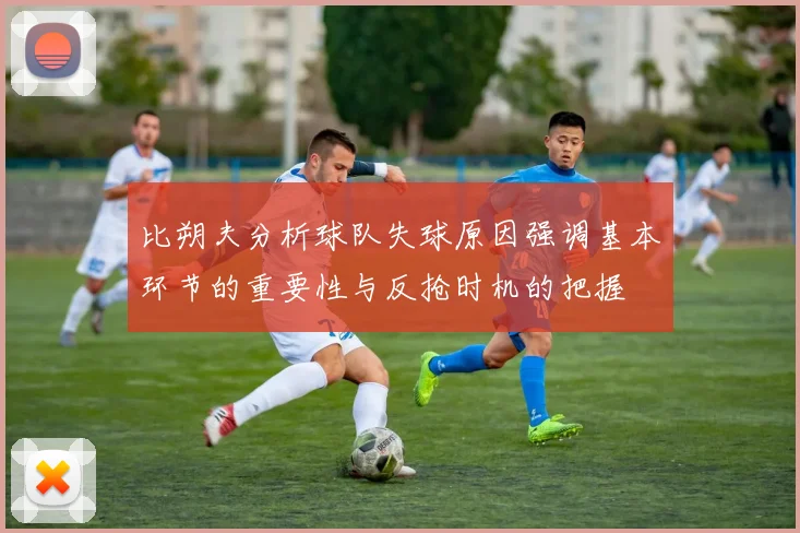 比朔夫分析球队失球原因强调基本环节的重要性与反抢时机的把握