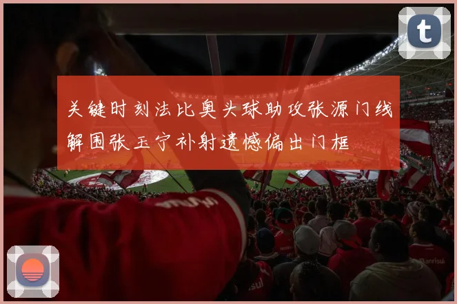 关键时刻法比奥头球助攻张源门线解围张玉宁补射遗憾偏出门框