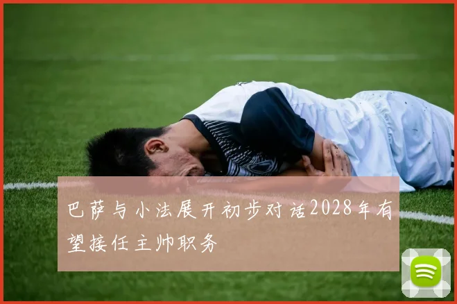 巴萨与小法展开初步对话2028年有望接任主帅职务
