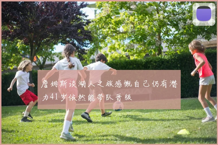 詹姆斯谈湖人之旅感慨自己仍有潜力41岁依然能带队晋级