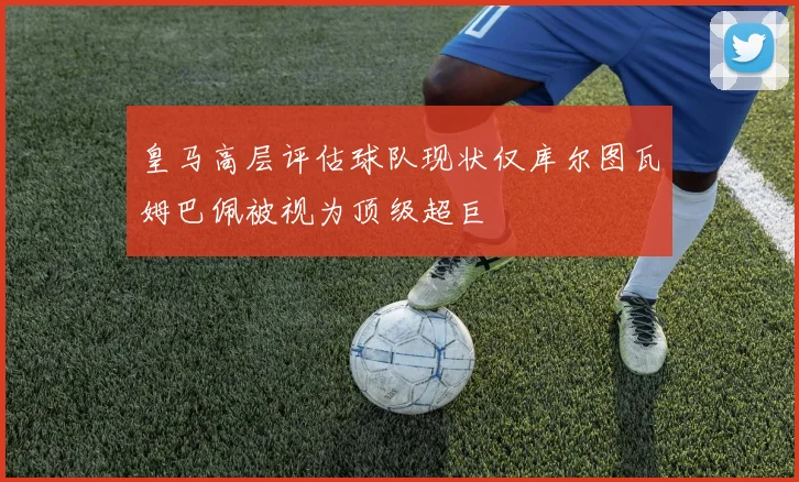 皇马高层评估球队现状仅库尔图瓦姆巴佩被视为顶级超巨