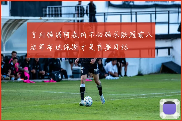 亨利强调阿森纳不必强求欧冠前八进军布达佩斯才是首要目标