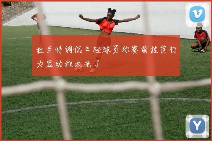 杜兰特调侃年轻球员称赛前挂筐行为显幼稚太老了