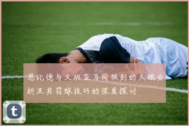 恩比德与文班亚马同级别的天赋分析及其罚球技巧的深度探讨