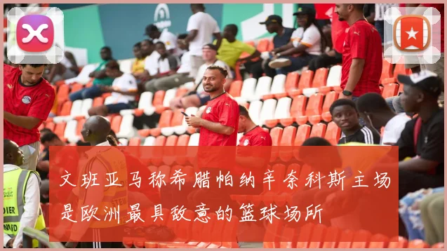 文班亚马称希腊帕纳辛奈科斯主场是欧洲最具敌意的篮球场所