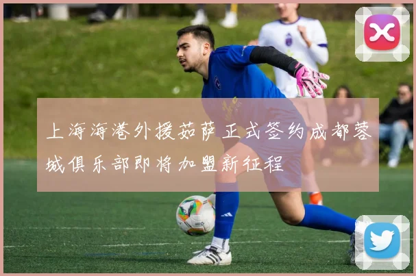 上海海港外援茹萨正式签约成都蓉城俱乐部即将加盟新征程
