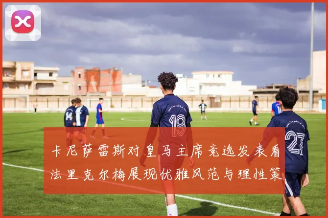 卡尼萨雷斯对皇马主席竞选发表看法里克尔梅展现优雅风范与理性策略