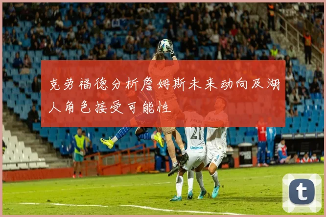 克劳福德分析詹姆斯未来动向及湖人角色接受可能性